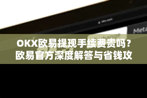 OKX欧易提现手续费贵吗？欧易官方深度解答与省钱攻略-第1张图片-欧易OKX 官网下载 | 官方移动客户端 - 桌面端