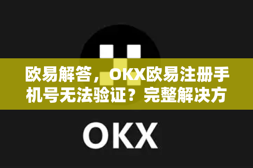 欧易解答，OKX欧易注册手机号无法验证？完整解决方案与常见问题汇总