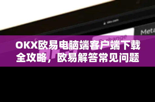 OKX欧易电脑端客户端下载全攻略，欧易解答常见问题与安装教程