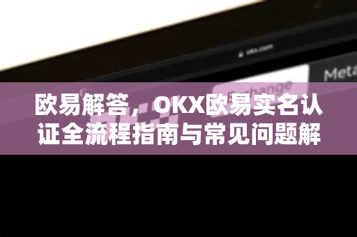 欧易解答，OKX欧易实名认证全流程指南与常见问题解析