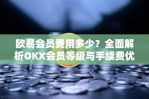 欧易会员费用多少？全面解析OKX会员等级与手续费优惠政策