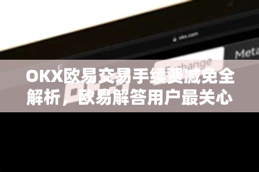 OKX欧易交易手续费减免全解析，欧易解答用户最关心的费率优化策略