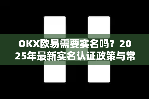 OKX欧易需要实名吗？2025年最新实名认证政策与常见问题全解析